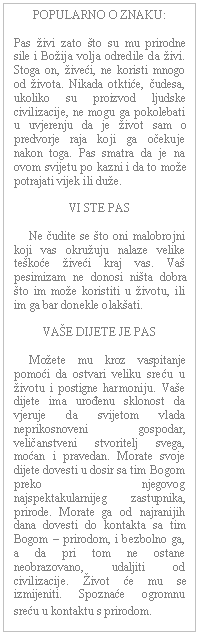 Text Box: POPULARNO O ZNAKU:    Pas živi zato što su mu prirodne sile i Božija volja odredile da živi. Stoga on, živeći, ne koristi mnogo od života. Nikada otktiće, čudesa, ukoliko su proizvod ljudske civilizacije, ne mogu ga pokolebati u uvjerenju da je život sam o predvorje raja koji ga očekuje nakon toga. Pas smatra da je na ovom svijetu po kazni i da to može potrajati vijek ili duže.    VI STE PAS         Ne čudite se što oni malobrojni koji vas okružuju nalaze velike teškoće živeći kraj vas. Vaš pesimizam ne donosi ništa dobra što im može koristiti u životu, ili im ga bar donekle olakšati.    VAŠE DIJETE JE PAS         Možete mu kroz vaspitanje pomoći da ostvari veliku sreću u životu i postigne harmoniju. Vaše dijete ima urođenu sklonost da vjeruje da svijetom vlada neprikosnoveni gospodar, veličanstveni stvoritelj svega, moćan i pravedan. Morate svoje dijete dovesti u dosir sa tim Bogom preko njegovog najspektakularnijeg zastupnika, prirode. Morate ga od najranijih dana dovesti do kontakta sa tim Bogom – prirodom, i bezbolno ga, a da pri tom ne ostane neobrazovano, udaljiti od civilizacije. Život će mu se izmijeniti. Spoznaće ogromnu sreću u kontaktu s prirodom.  